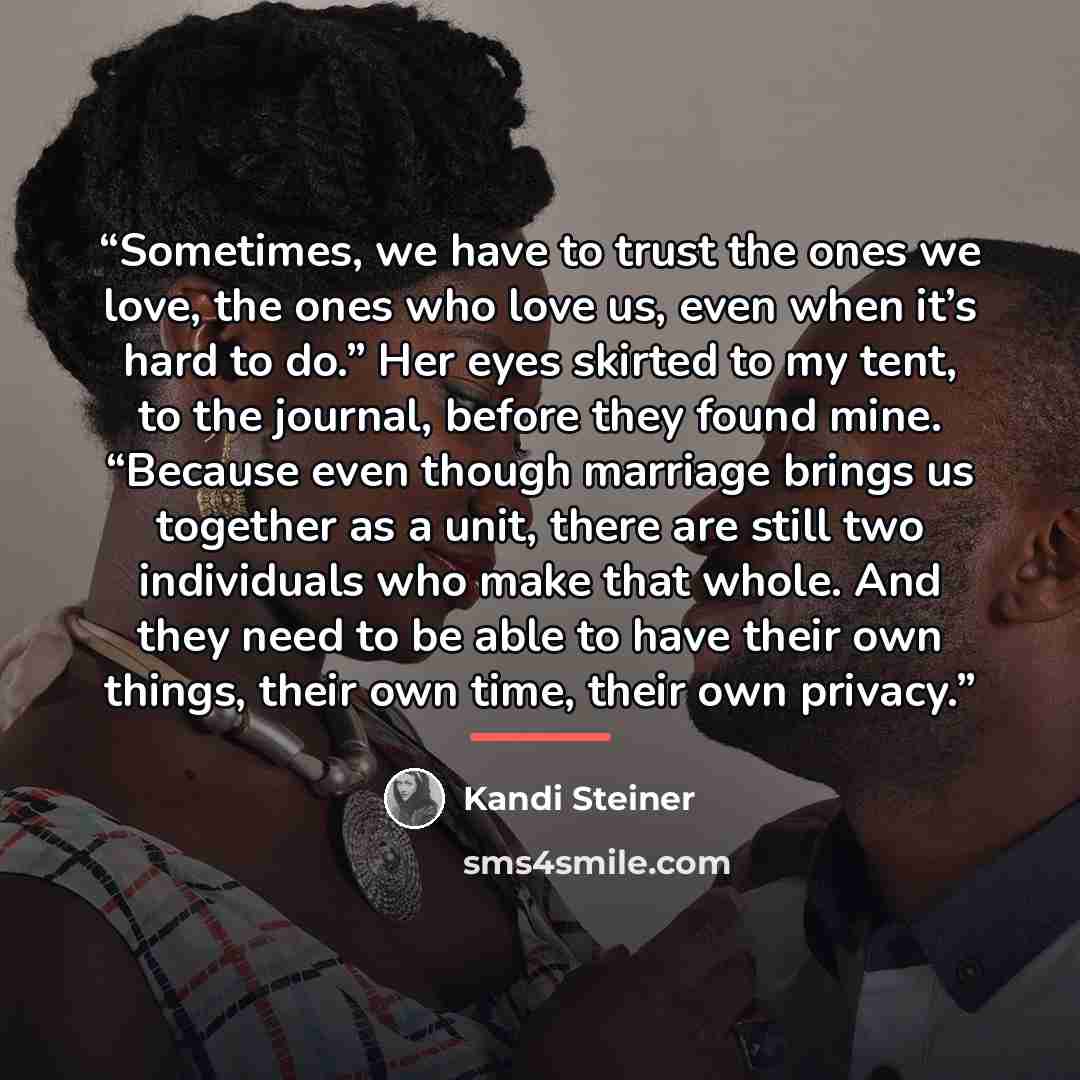 “Sometimes, we have to trust the ones we love, the ones who love us, even when it’s hard to do.” Her eyes skirted to my tent, to the journal, before they found mine. “Because even though marriage brings us together as a unit, there are still two individuals who make that whole. And they need to be…” quote by Kandi Steiner