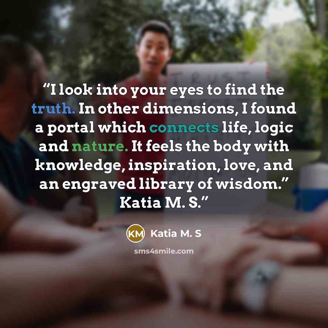 “I look into your eyes to find the truth. In other dimensions, I found a portal which connects life, logic and nature. It feels the body with knowledge, inspiration, love, and an engraved library of wisdom.” Katia M. S.” quote by Katia M. S