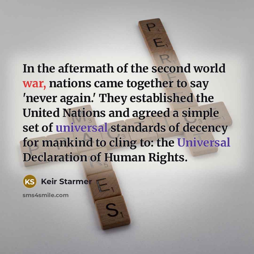 “In the aftermath of the second world war, nations came together to say 'never again.' They established the United Nations and agreed a simple set of universal standards of decency for mankind to cling to: the Universal Declaration of Human Rights.” quote by Keir Starmer