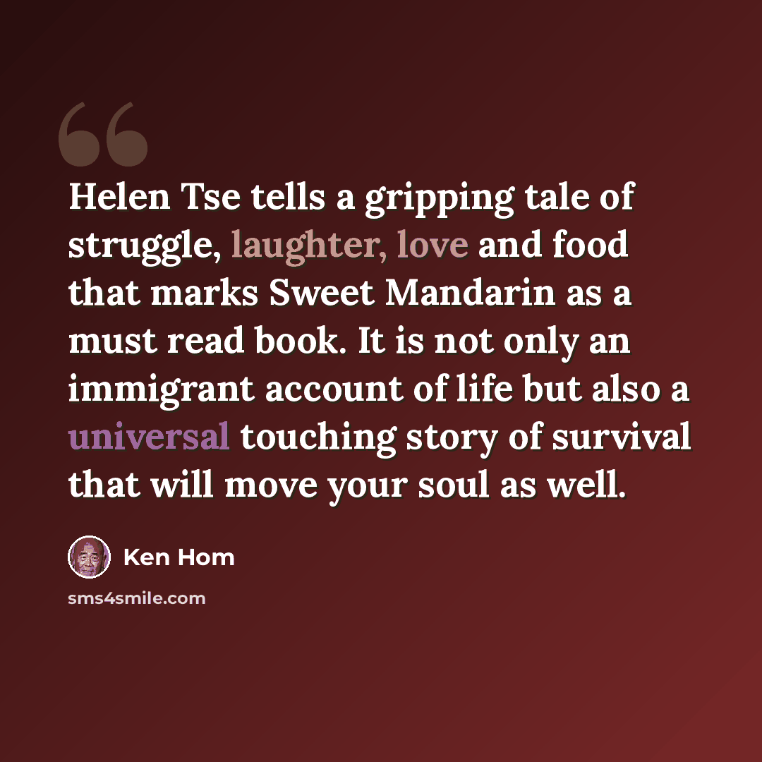 “Helen Tse tells a gripping tale of struggle, laughter, love and food that marks Sweet Mandarin as a must read book. It is not only an immigrant account of life but also a universal touching story of survival that will move your soul as well.” quote by Ken Hom