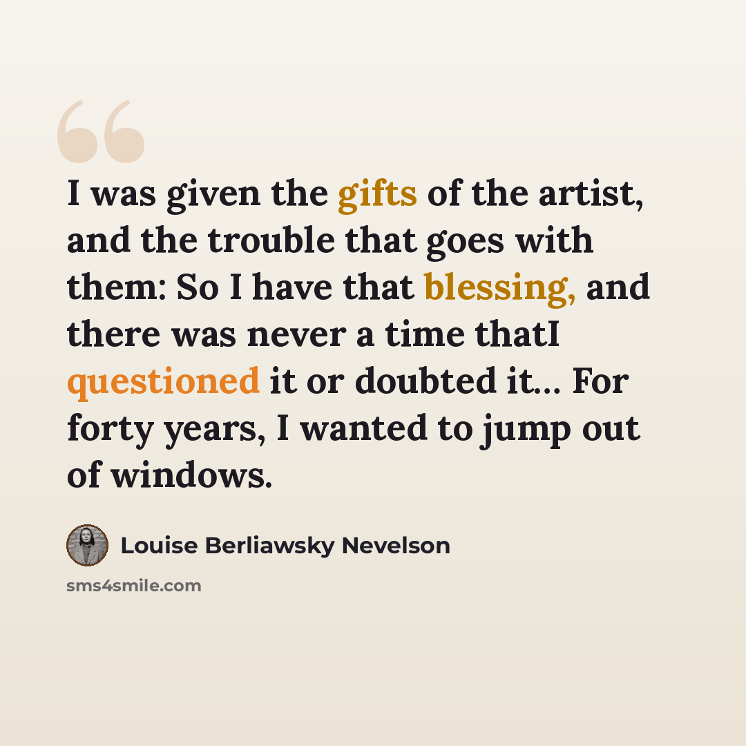 “I was given the gifts of the artist, and the trouble that goes with them: So I have that blessing, and there was never a time thatI questioned it or doubted it… For forty years, I wanted to jump out of windows.” quote by Louise Berliawsky Nevelson