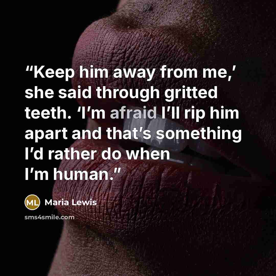 “Keep him away from me,’ she said through gritted teeth. ‘I’m afraid I’ll rip him apart and that’s something I’d rather do when I’m human.” quote by Maria Lewis