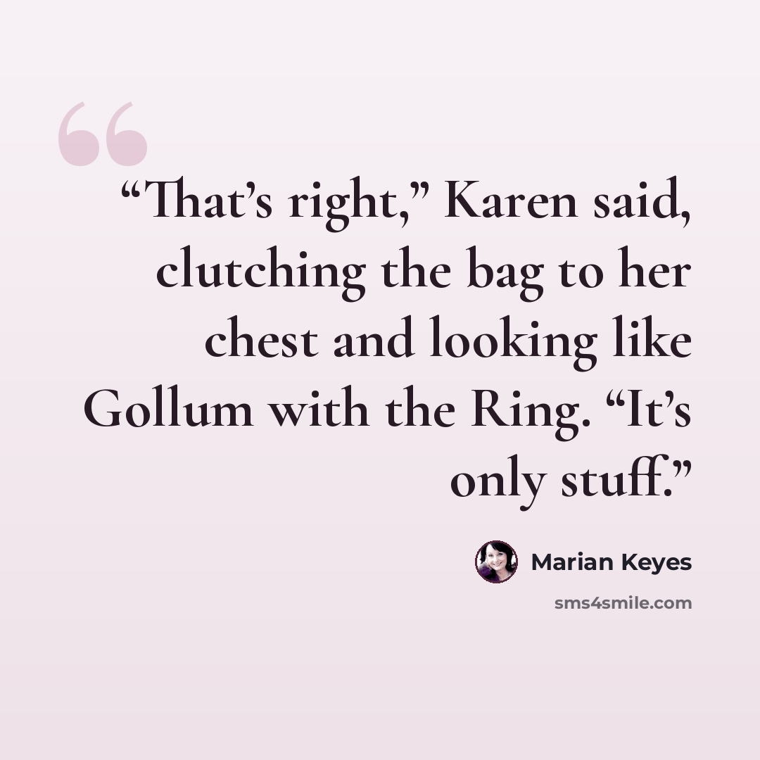 “That’s right,” Karen said, clutching the bag to her chest and looking like Gollum with the Ring. “It’s only stuff.” quote by Marian Keyes