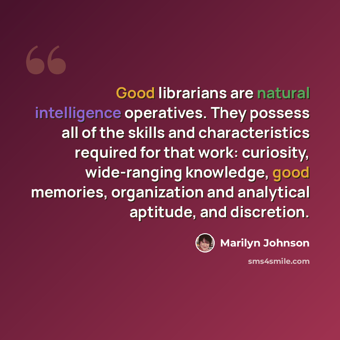 “Good librarians are natural intelligence operatives. They possess all of the skills and characteristics required for that work: curiosity, wide-ranging knowledge, good memories, organization and analytical aptitude, and discretion.” quote by Marilyn Johnson