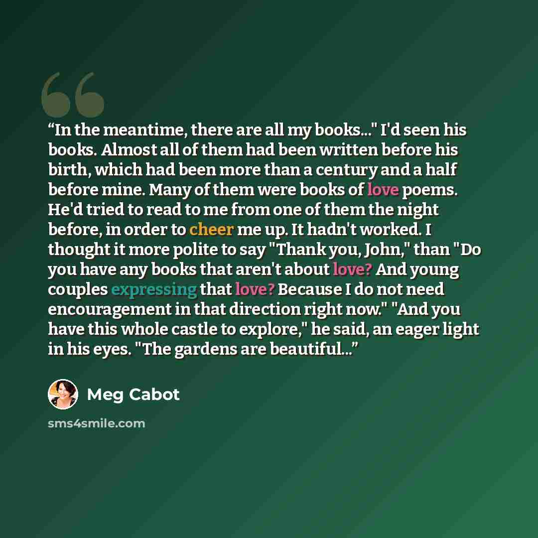 “In the meantime, there are all my books..." I'd seen his books. Almost all of them had been written before his birth, which had been more than a century and a half before mine. Many of them were books of love poems. He'd tried to read to me from one of them the night before, in order to cheer me…” quote by Meg Cabot