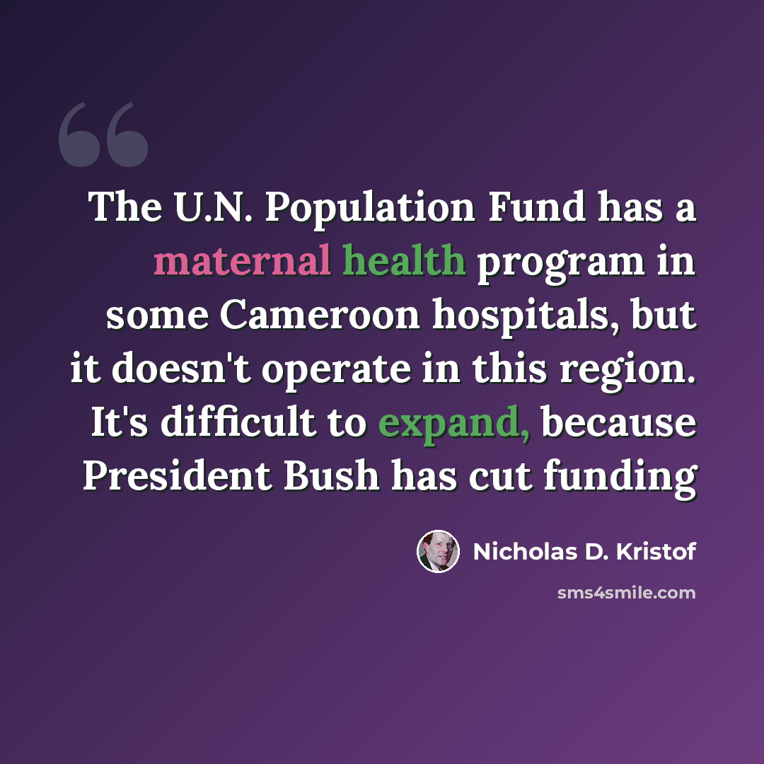 “The U.N. Population Fund has a maternal health program in some Cameroon hospitals, but it doesn't operate in this region. It's difficult to expand, because President Bush has cut funding” quote by Nicholas D. Kristof