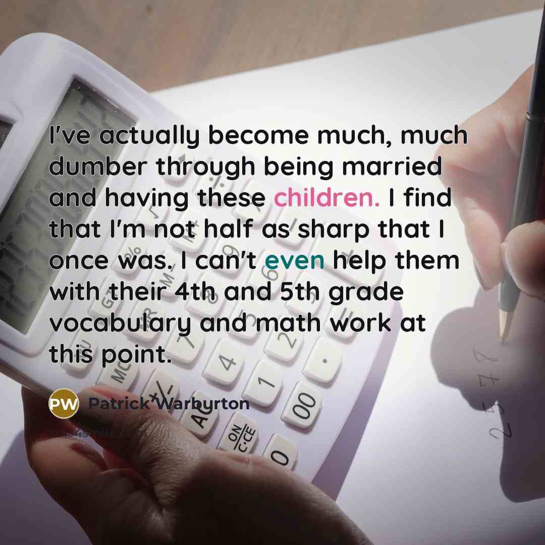 “I've actually become much, much dumber through being married and having these children. I find that I'm not half as sharp that I once was. I can't even help them with their 4th and 5th grade vocabulary and math work at this point.” quote by Patrick Warburton