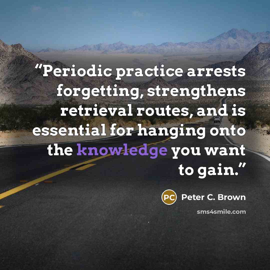 “Periodic practice arrests forgetting, strengthens retrieval routes, and is essential for hanging onto the knowledge you want to gain.” quote by Peter C. Brown