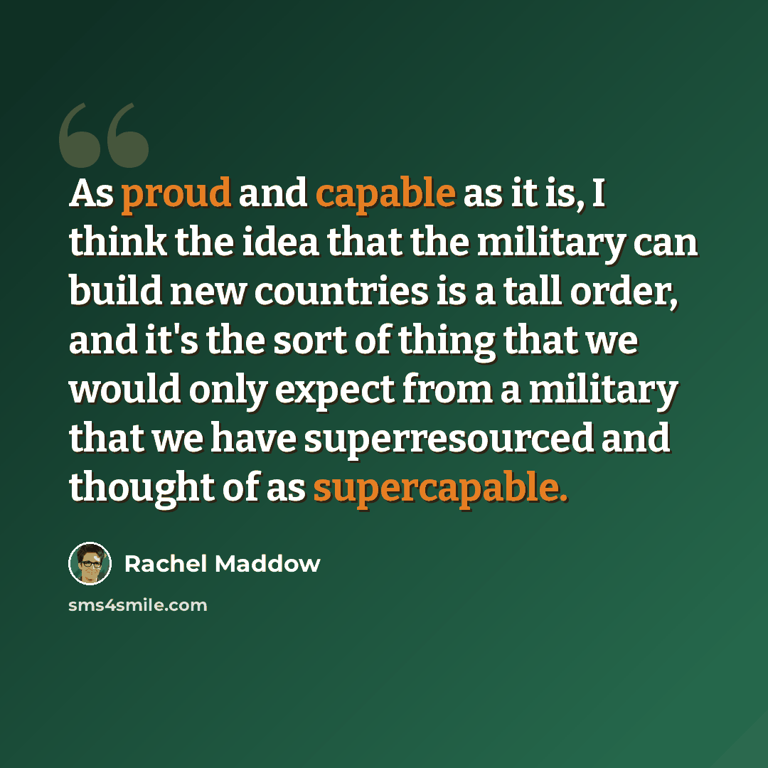 “As proud and capable as it is, I think the idea that the military can build new countries is a tall order, and it's the sort of thing that we would only expect from a military that we have superresourced and thought of as supercapable.” quote by Rachel Maddow