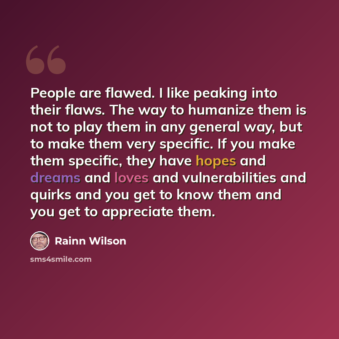 “People are flawed. I like peaking into their flaws. The way to humanize them is not to play them in any general way, but to make them very specific. If you make them specific, they have hopes and dreams and loves and vulnerabilities and quirks and you get to know them and you get to appreciate them.” quote by Rainn Wilson