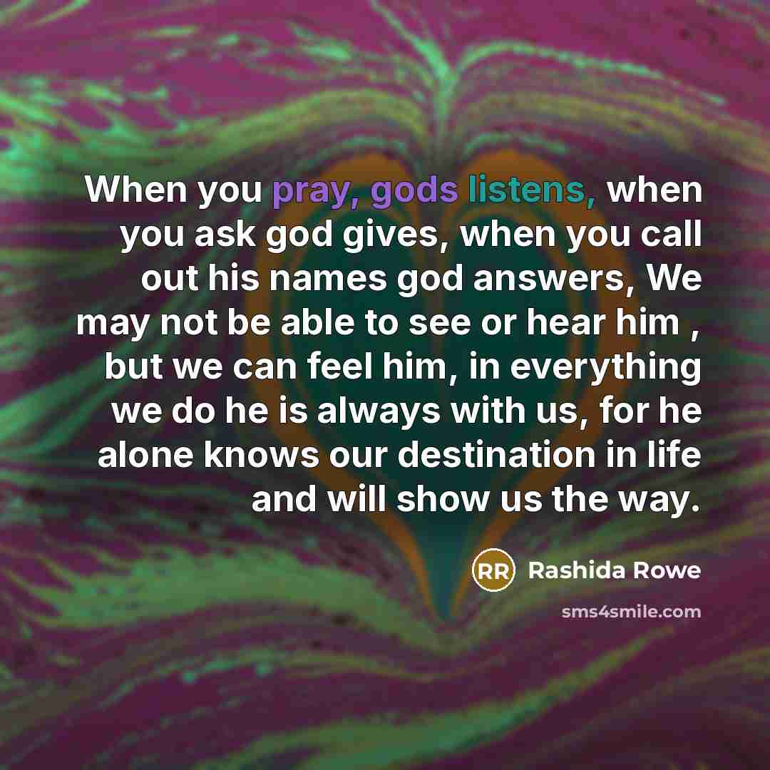 “When you pray, gods listens, when you ask god gives, when you call out his names god answers, We may not be able to see or hear him , but we can feel him, in everything we do he is always with us, for he alone knows our destination in life and will show us the way.” quote by Rashida Rowe