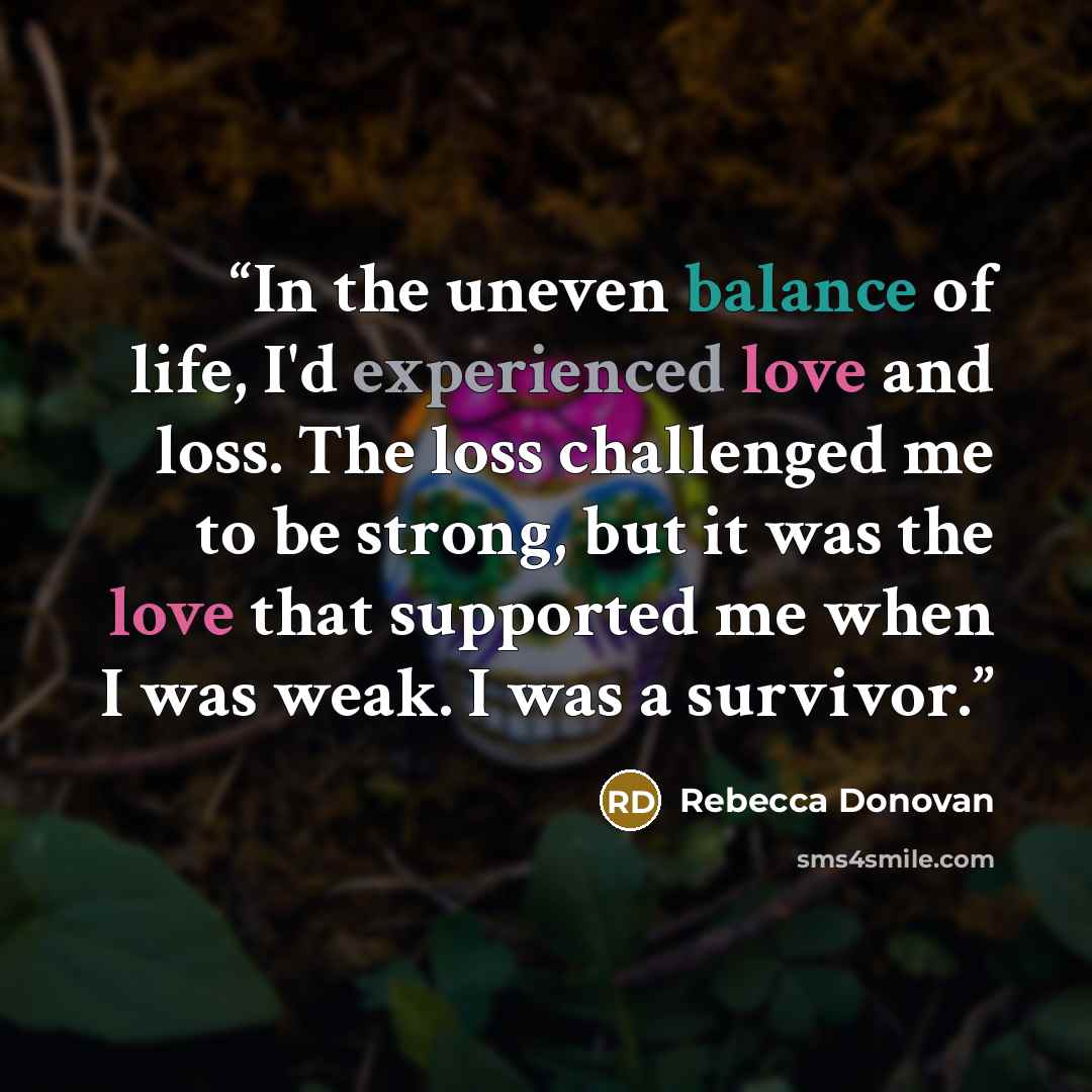 “In the uneven balance of life, I'd experienced love and loss. The loss challenged me to be strong, but it was the love that supported me when I was weak. I was a survivor.” quote by Rebecca Donovan