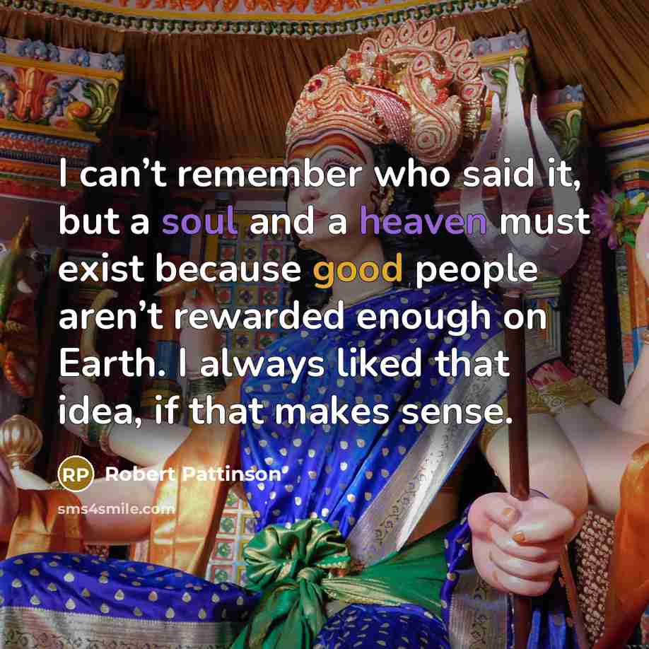 “I can’t remember who said it, but a soul and a heaven must exist because good people aren’t rewarded enough on Earth. I always liked that idea, if that makes sense.” quote by Robert Pattinson