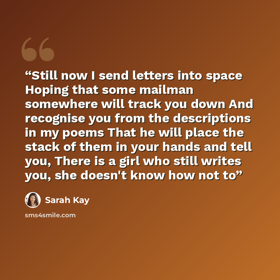 “Still now I send letters into space Hoping that some mailman somewhere will track you down And recognise you from the descriptions in my poems That he will place the stack of them in your hands and tell you, There is a girl who still writes you, she doesn't know how not to” quote by Sarah Kay