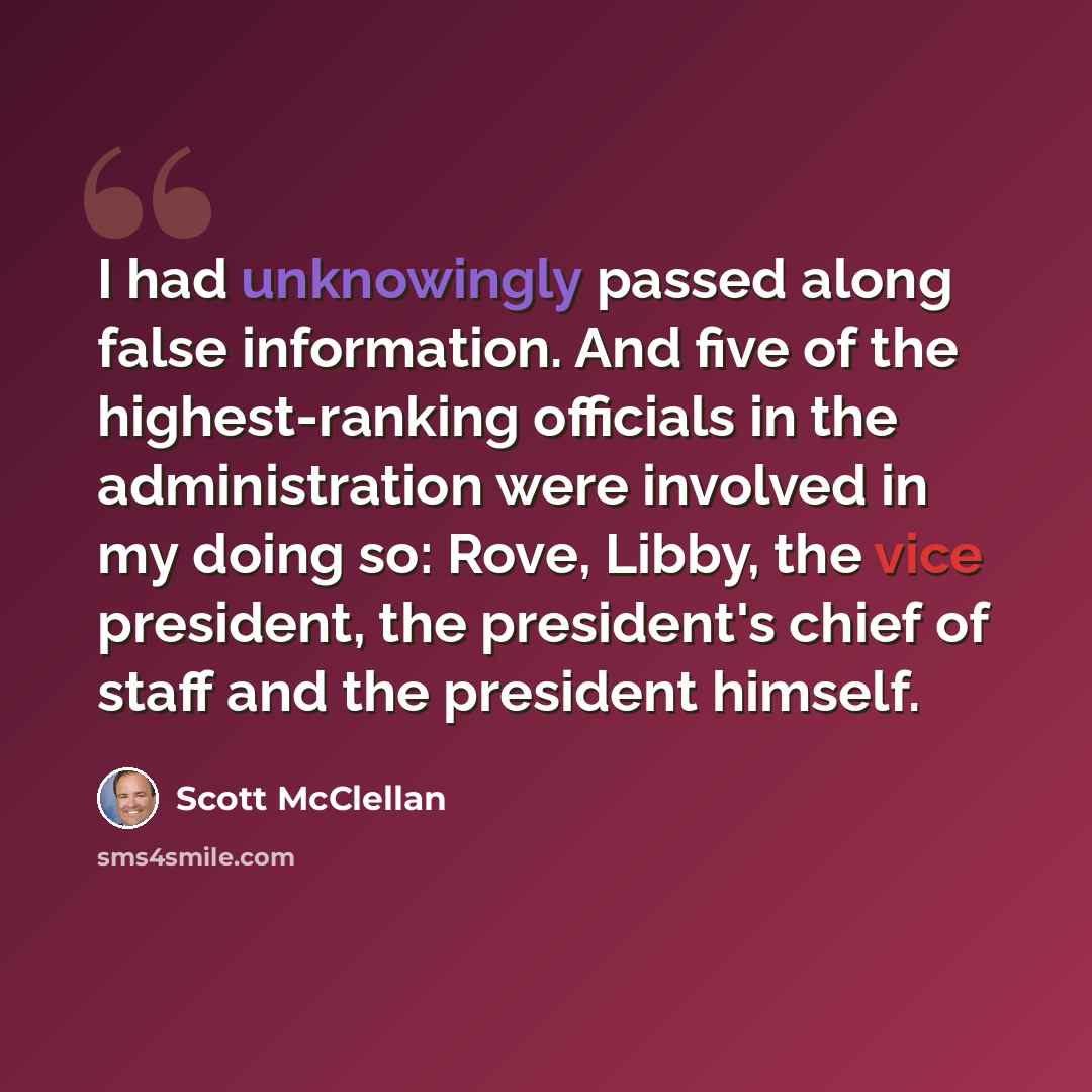 “I had unknowingly passed along false information. And five of the highest-ranking officials in the administration were involved in my doing so: Rove, Libby, the vice president, the president's chief of staff and the president himself.” quote by Scott McClellan