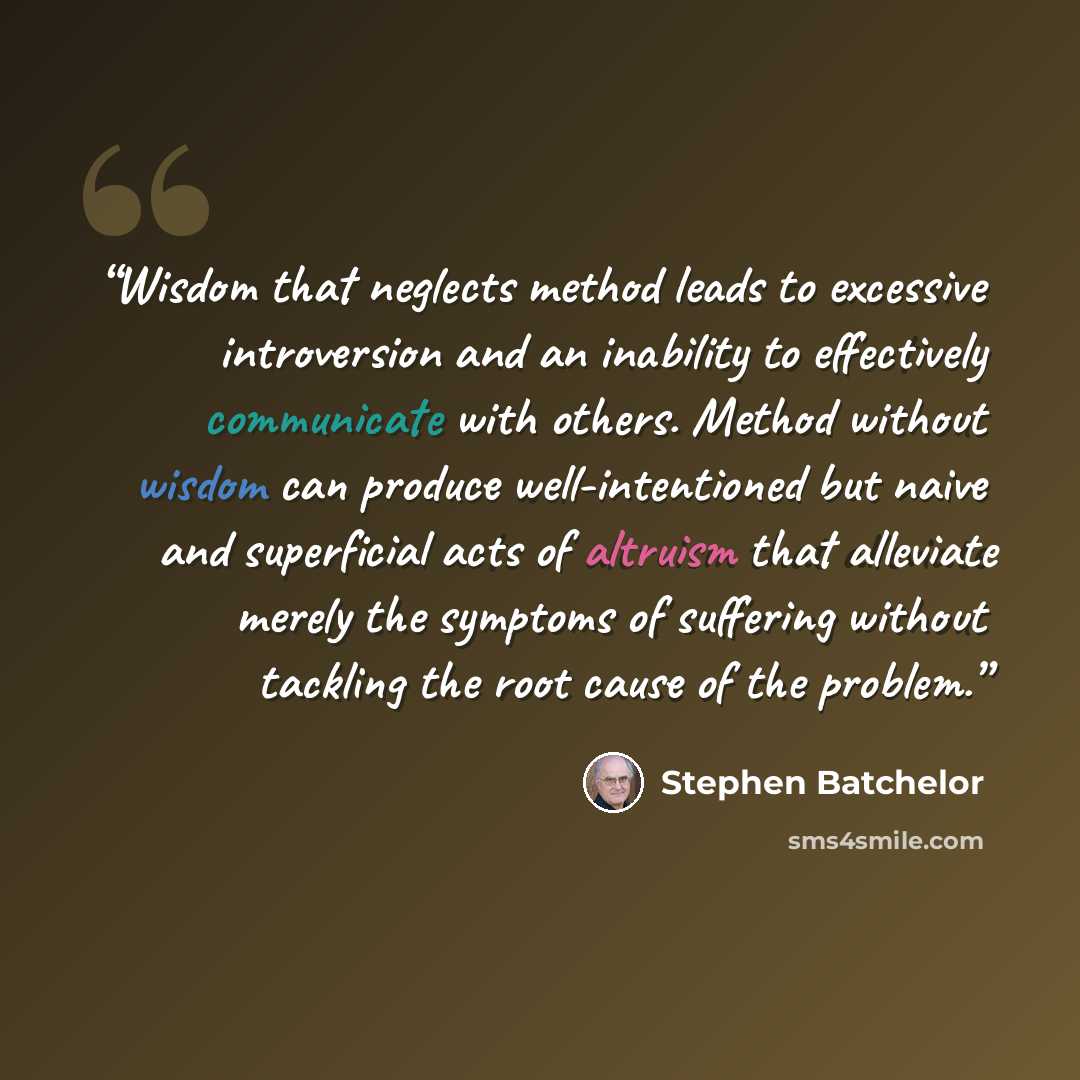 “Wisdom that neglects method leads to excessive introversion and an inability to effectively communicate with others. Method without wisdom can produce well-intentioned but naive and superficial acts of altruism that alleviate merely the symptoms of suffering without tackling the root cause of the…” quote by Stephen Batchelor