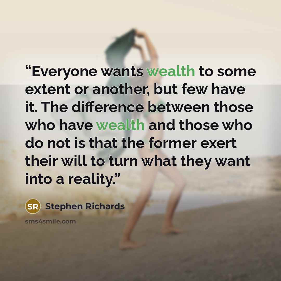 “Everyone wants wealth to some extent or another, but few have it. The difference between those who have wealth and those who do not is that the former exert their will to turn what they want into a reality.” quote by Stephen Richards