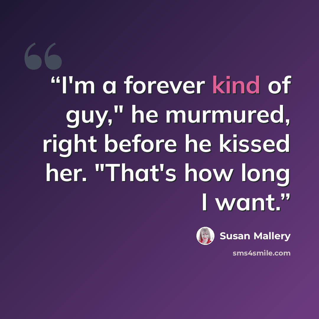 “I'm a forever kind of guy," he murmured, right before he kissed her. "That's how long I want.” quote by Susan Mallery