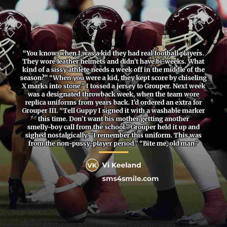 “You know, when I was a kid they had real football players. They wore leather helmets and didn’t have bi-weeks. What kind of a sissy athlete needs a week off in the middle of the season?” “When you were a kid, they kept score by chiseling X marks into stone.” I tossed a jersey to Grouper. Next week…” quote by Vi Keeland