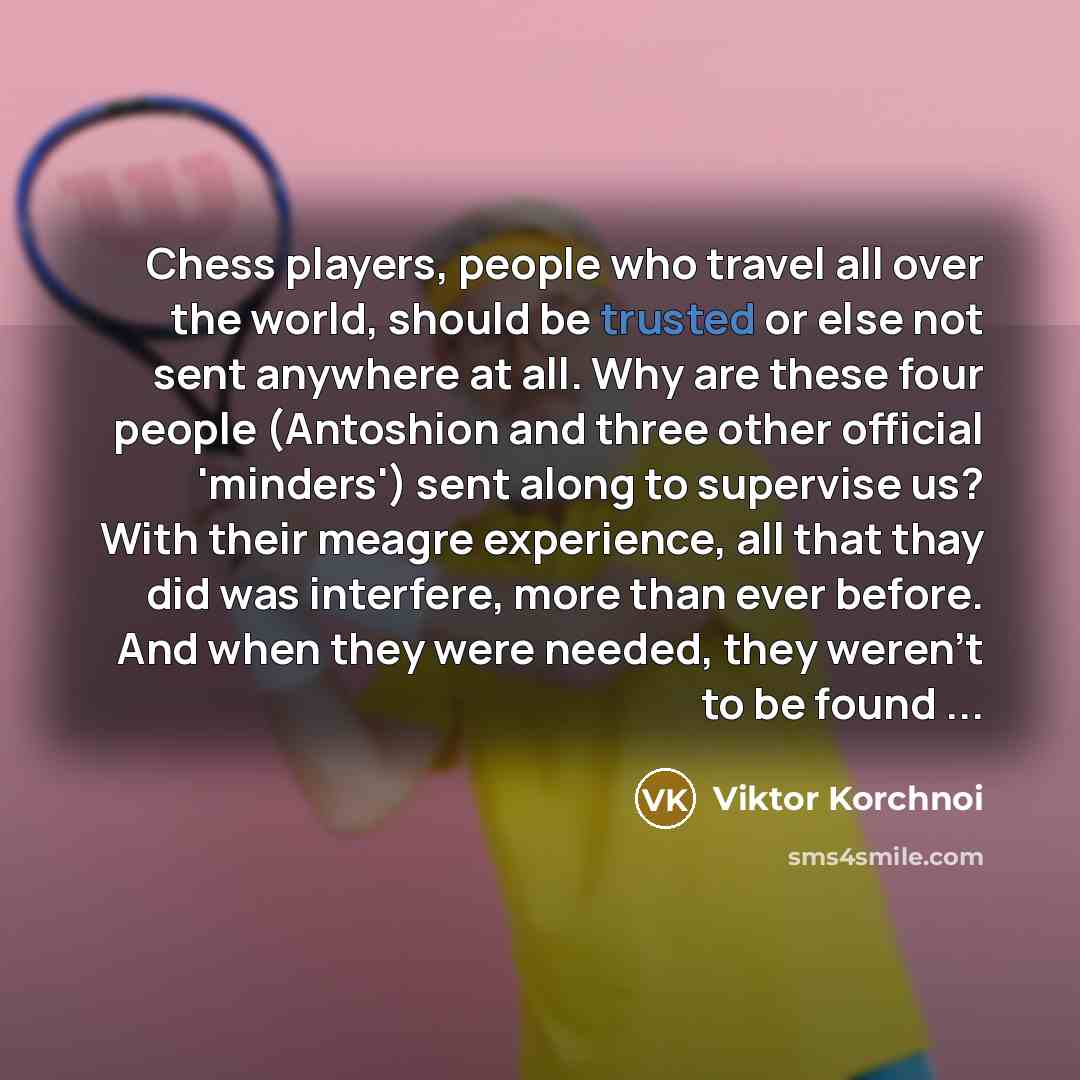 “Chess players, people who travel all over the world, should be trusted or else not sent anywhere at all. Why are these four people (Antoshion and three other official 'minders') sent along to supervise us? With their meagre experience, all that thay did was interfere, more than ever before. And…” quote by Viktor Korchnoi