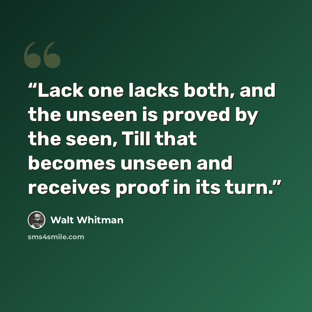 “Lack one lacks both, and the unseen is proved by the seen, Till that becomes unseen and receives proof in its turn.” quote by Walt Whitman
