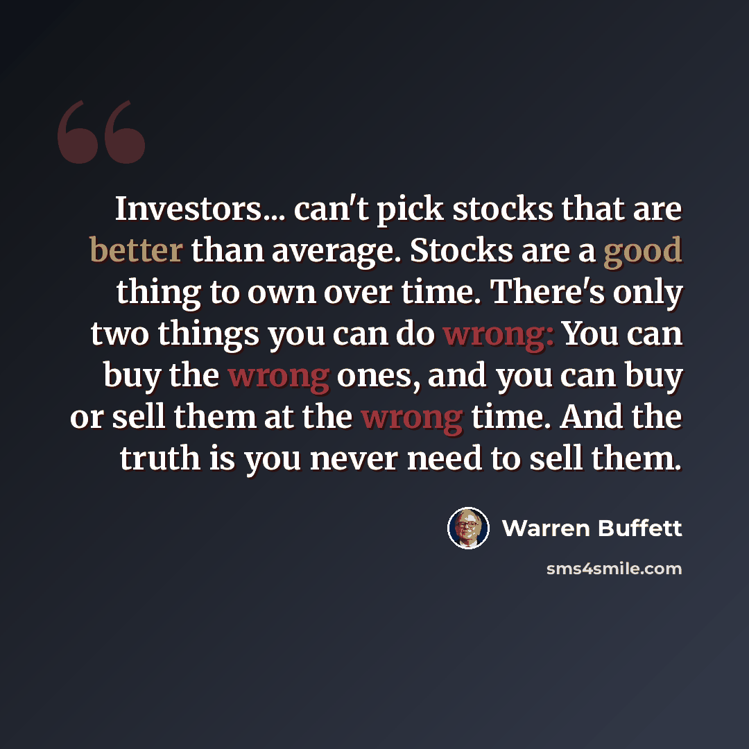 “Investors... can't pick stocks that are better than average. Stocks are a good thing to own over time. There's only two things you can do wrong: You can buy the wrong ones, and you can buy or sell them at the wrong time. And the truth is you never need to sell them.” quote by Warren Buffett