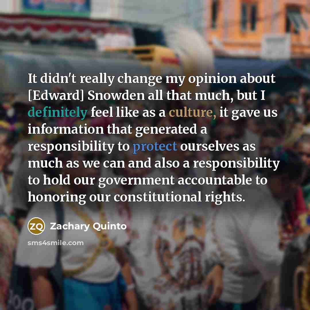 “It didn't really change my opinion about [Edward] Snowden all that much, but I definitely feel like as a culture, it gave us information that generated a responsibility to protect ourselves as much as we can and also a responsibility to hold our government accountable to honoring our…” quote by Zachary Quinto