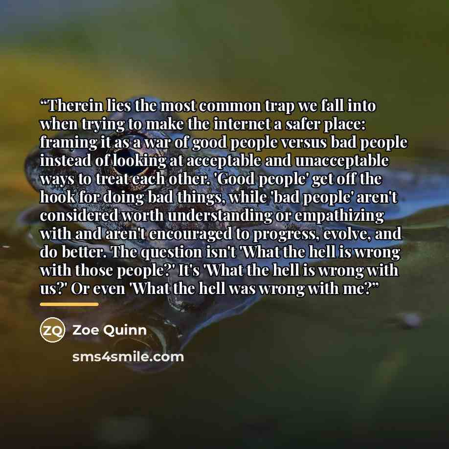 “Therein lies the most common trap we fall into when trying to make the internet a safer place: framing it as a war of good people versus bad people instead of looking at acceptable and unacceptable ways to treat each other. 'Good people' get off the hook for doing bad things, while 'bad people'…” quote by Zoe Quinn