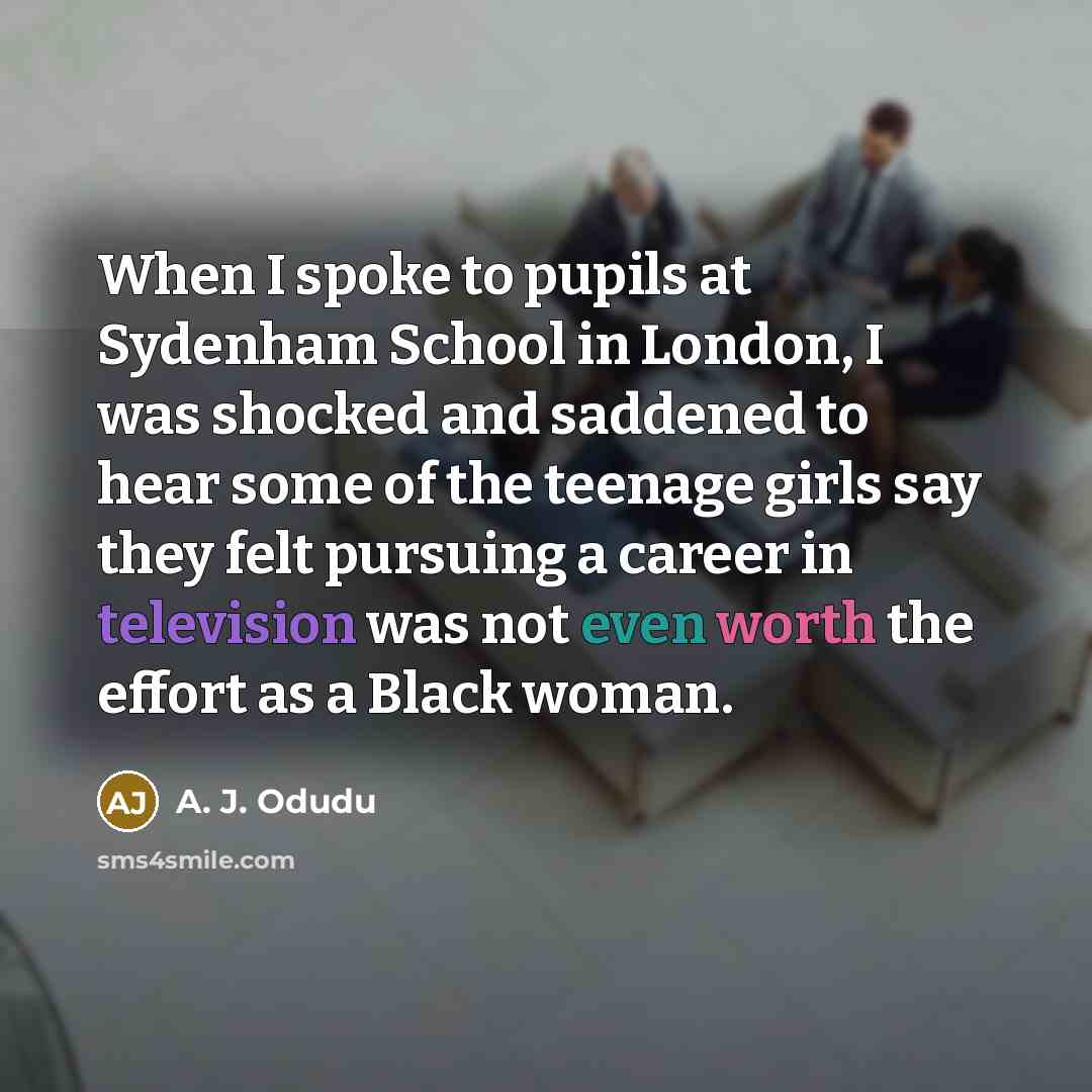“When I spoke to pupils at Sydenham School in London, I was shocked and saddened to hear some of the teenage girls say they felt pursuing a career in television was not even worth the effort as a Black woman.” quote by A. J. Odudu