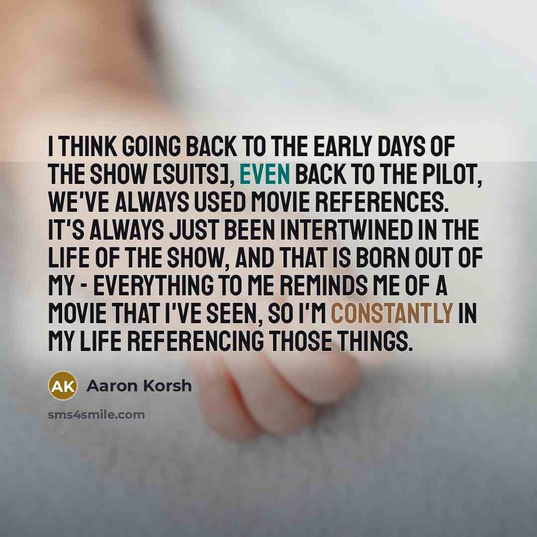 “I think going back to the early days of the show [Suits], even back to the pilot, we've always used movie references. It's always just been intertwined in the life of the show, and that is born out of my - everything to me reminds me of a movie that I've seen, so I'm constantly in my life…” quote by Aaron Korsh