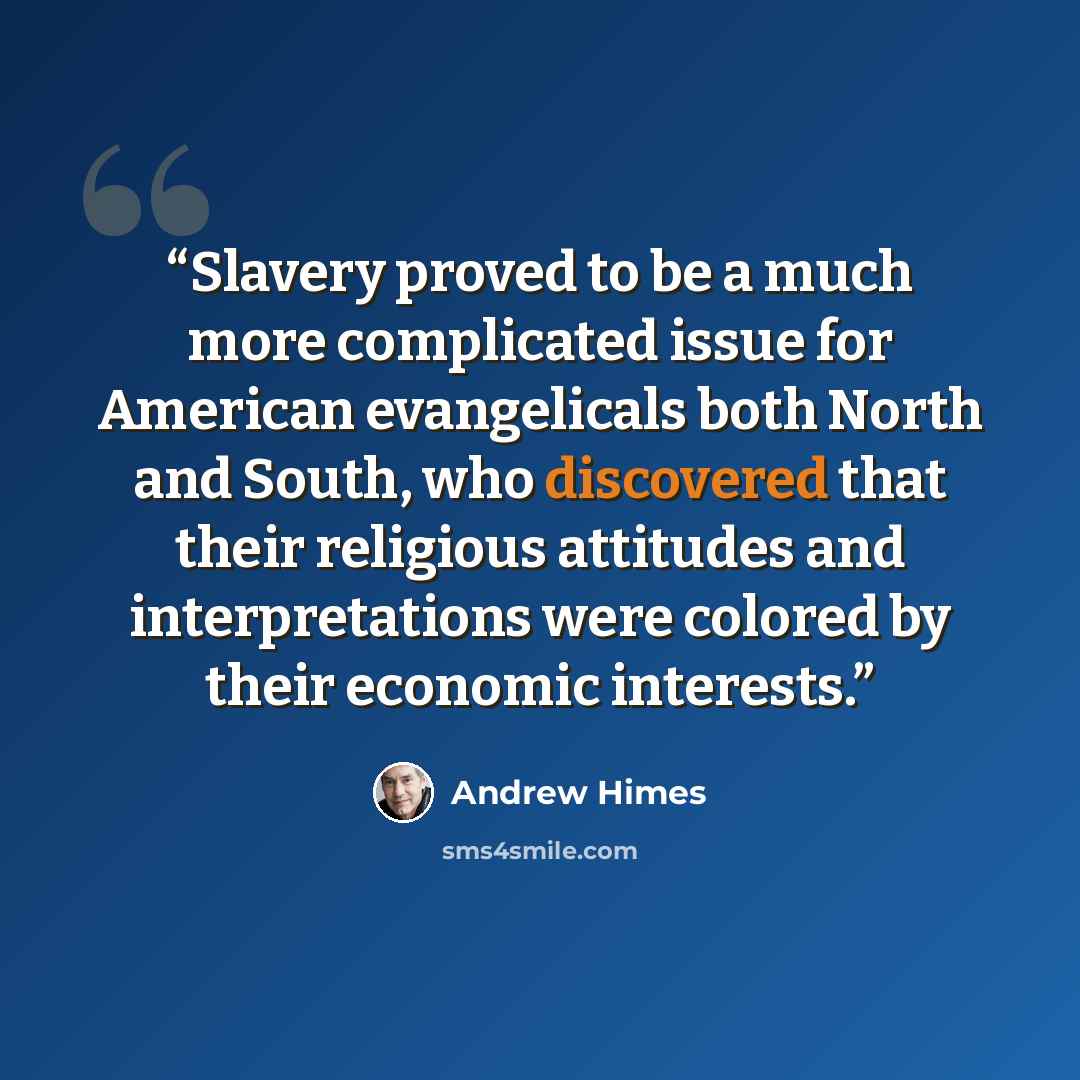 “Slavery proved to be a much more complicated issue for American evangelicals both North and South, who discovered that their religious attitudes and interpretations were colored by their economic interests.” quote by Andrew Himes