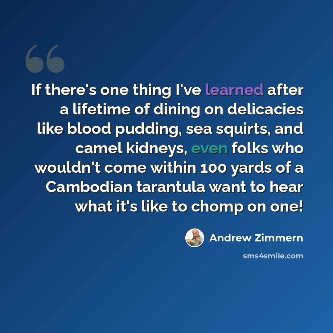 “If there's one thing I've learned after a lifetime of dining on delicacies like blood pudding, sea squirts, and camel kidneys, even folks who wouldn't come within 100 yards of a Cambodian tarantula want to hear what it's like to chomp on one!” quote by Andrew Zimmern