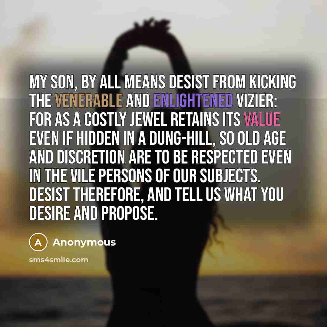 “My son, by all means desist from kicking the venerable and enlightened Vizier: for as a costly jewel retains its value even if hidden in a dung-hill, so old age and discretion are to be respected even in the vile persons of our subjects. Desist therefore, and tell us what you desire and propose.” quote by Anonymous