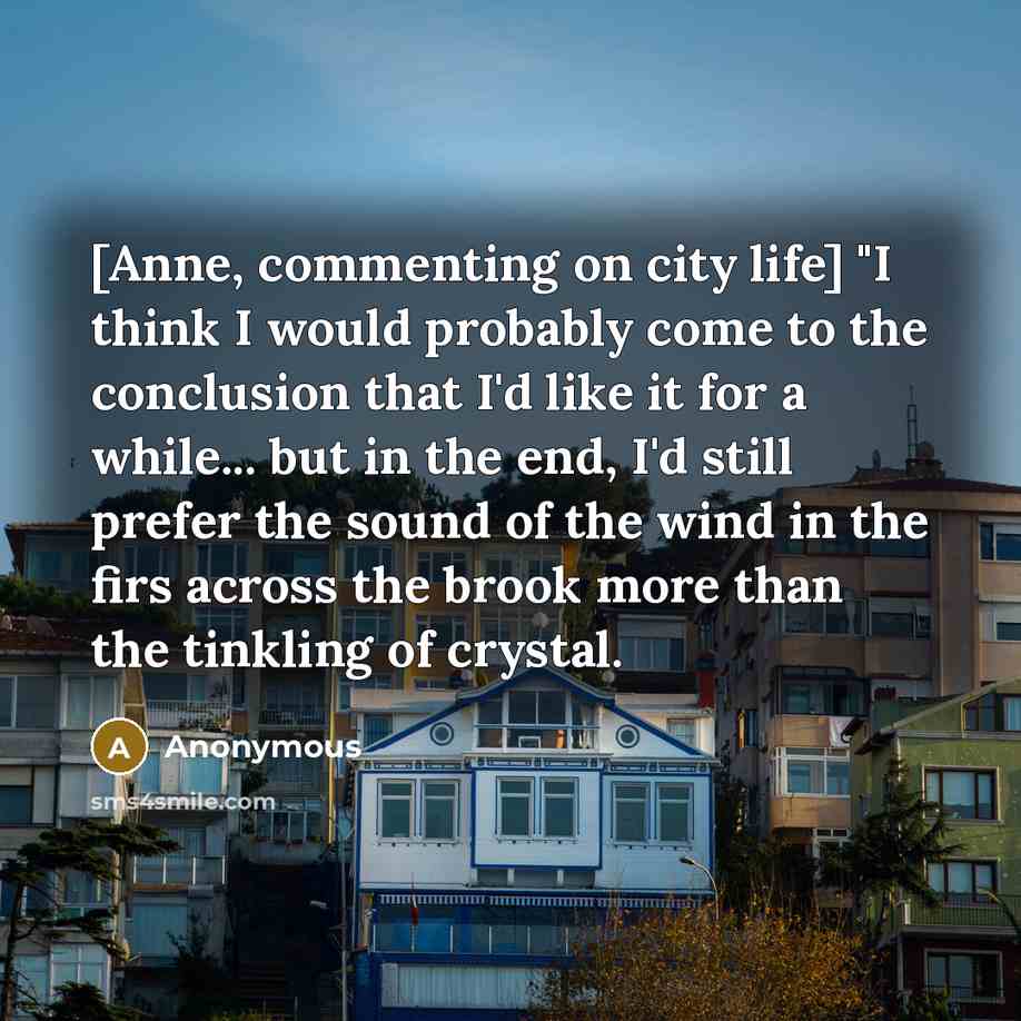 “[Anne, commenting on city life] "I think I would probably come to the conclusion that I'd like it for a while... but in the end, I'd still prefer the sound of the wind in the firs across the brook more than the tinkling of crystal.” quote by Anonymous