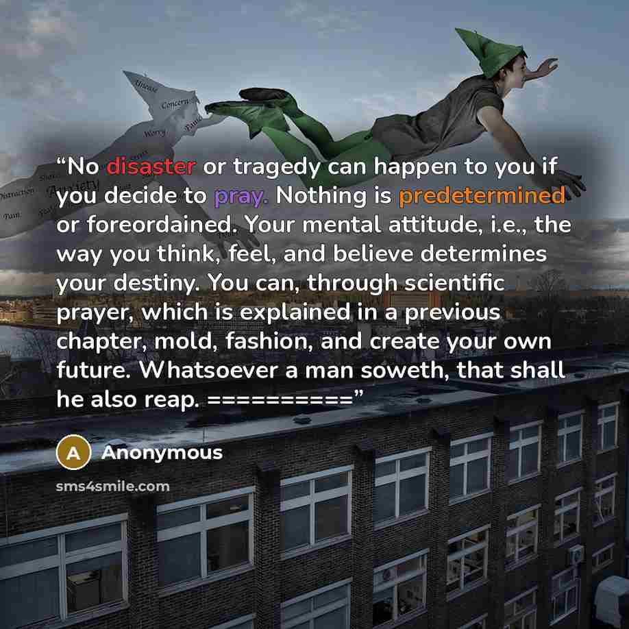 “No disaster or tragedy can happen to you if you decide to pray. Nothing is predetermined or foreordained. Your mental attitude, i.e., the way you think, feel, and believe determines your destiny. You can, through scientific prayer, which is explained in a previous chapter, mold, fashion, and…” quote by Anonymous