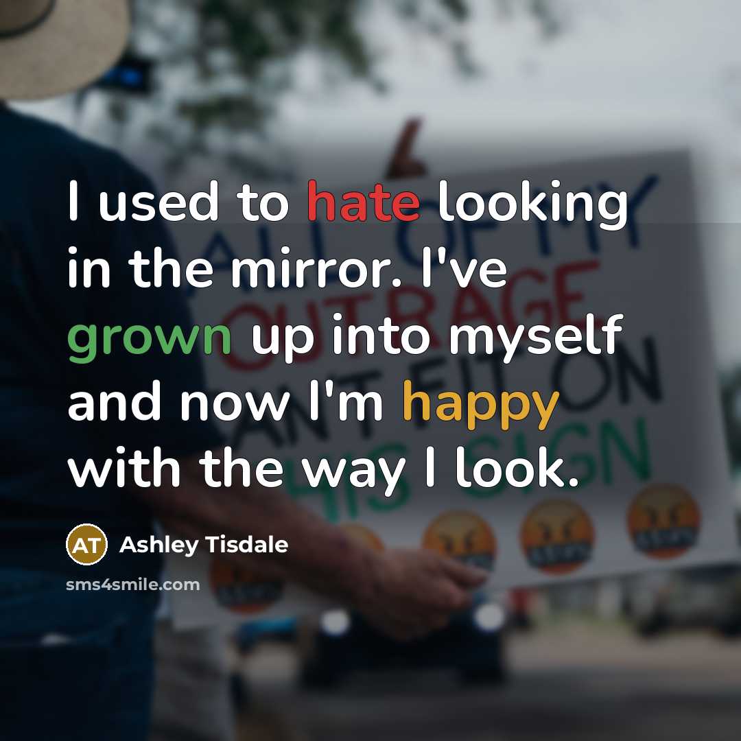 “I used to hate looking in the mirror. I've grown up into myself and now I'm happy with the way I look.” quote by Ashley Tisdale