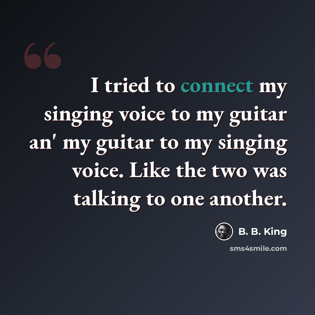 “I tried to connect my singing voice to my guitar an' my guitar to my singing voice. Like the two was talking to one another.” quote by B. B. King