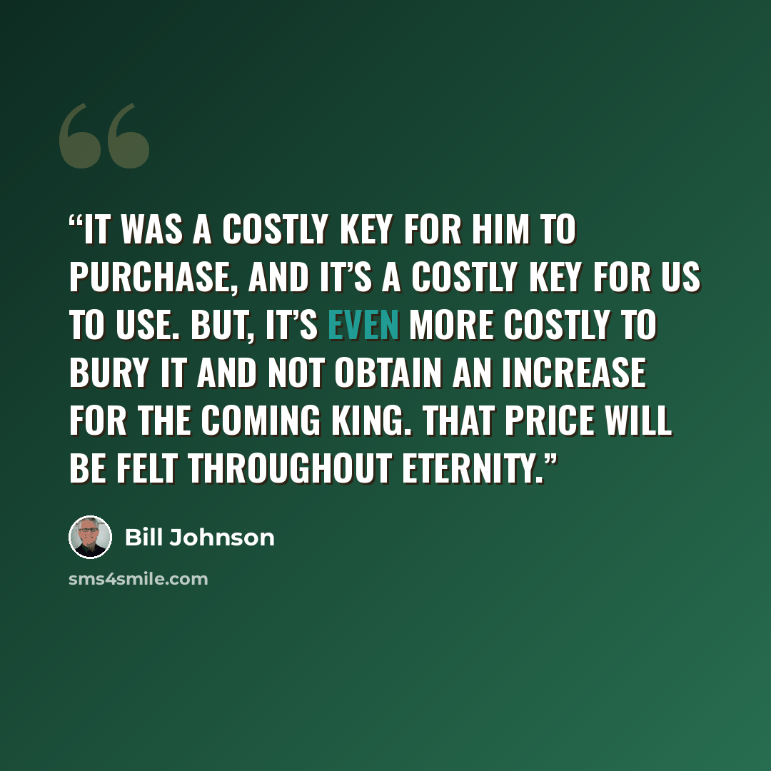 “It was a costly key for Him to purchase, and it’s a costly key for us to use. But, it’s even more costly to bury it and not obtain an increase for the coming King. That price will be felt throughout eternity.” quote by Bill Johnson