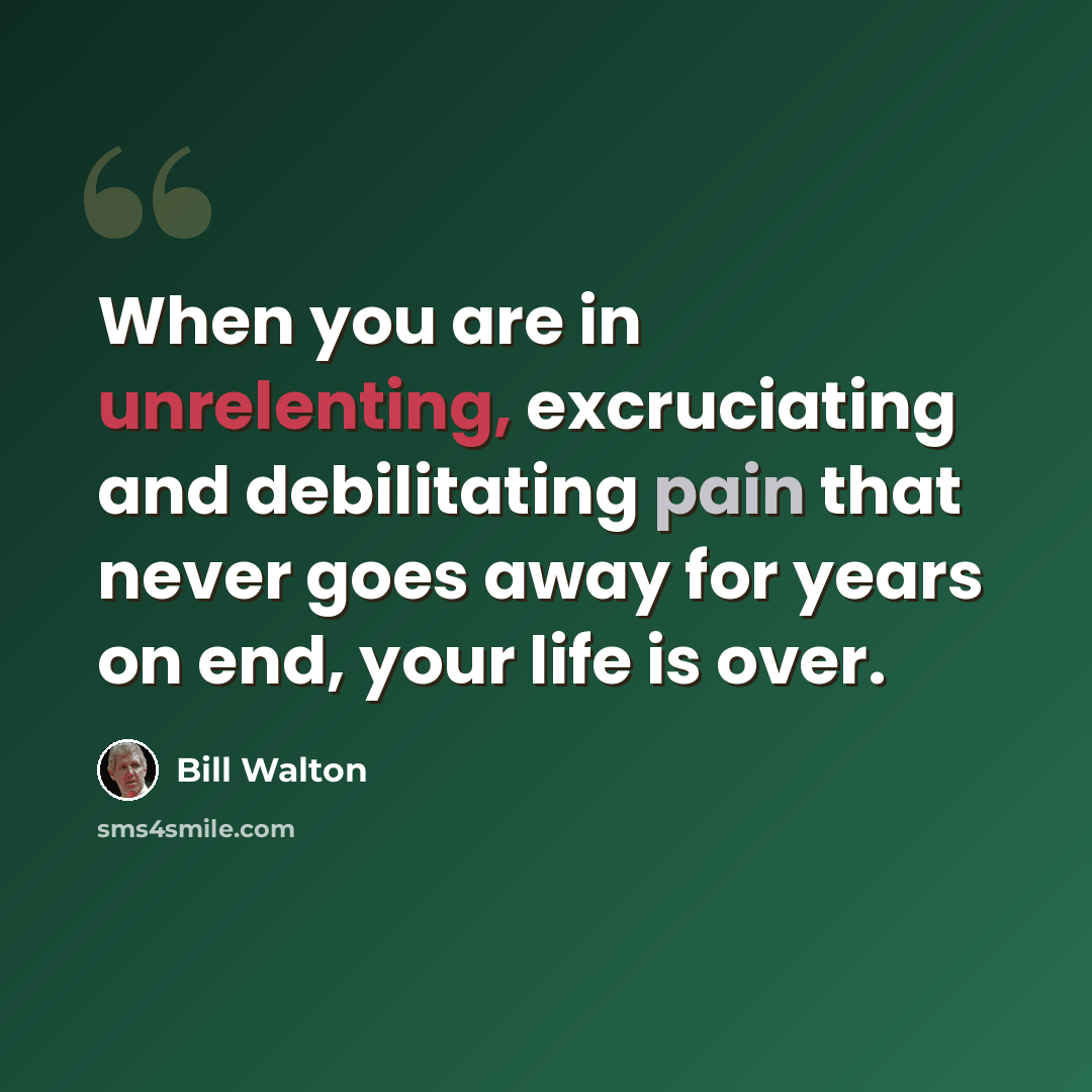 “When you are in unrelenting, excruciating and debilitating pain that never goes away for years on end, your life is over.” quote by Bill Walton