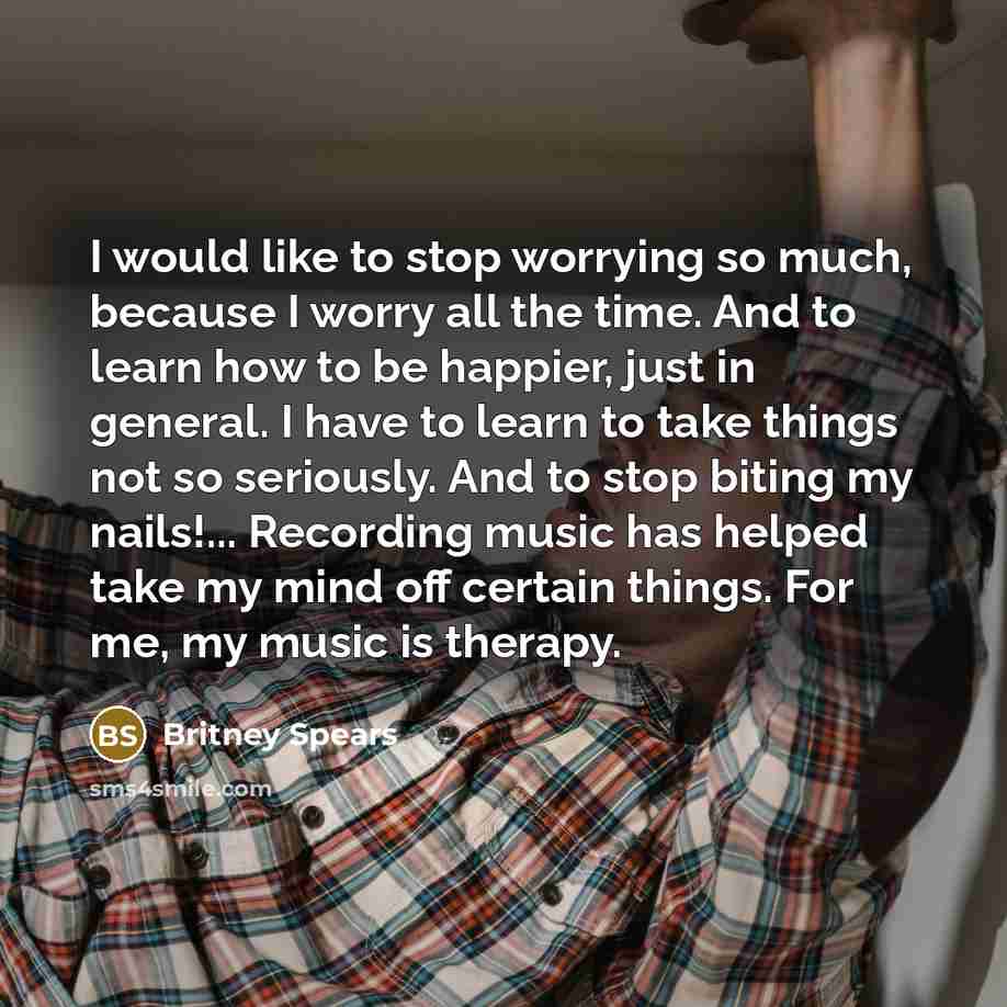 “I would like to stop worrying so much, because I worry all the time. And to learn how to be happier, just in general. I have to learn to take things not so seriously. And to stop biting my nails!... Recording music has helped take my mind off certain things. For me, my music is therapy.” quote by Britney Spears