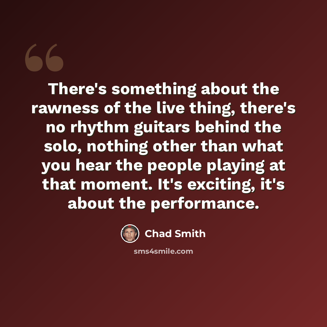 “There's something about the rawness of the live thing, there's no rhythm guitars behind the solo, nothing other than what you hear the people playing at that moment. It's exciting, it's about the performance.” quote by Chad Smith