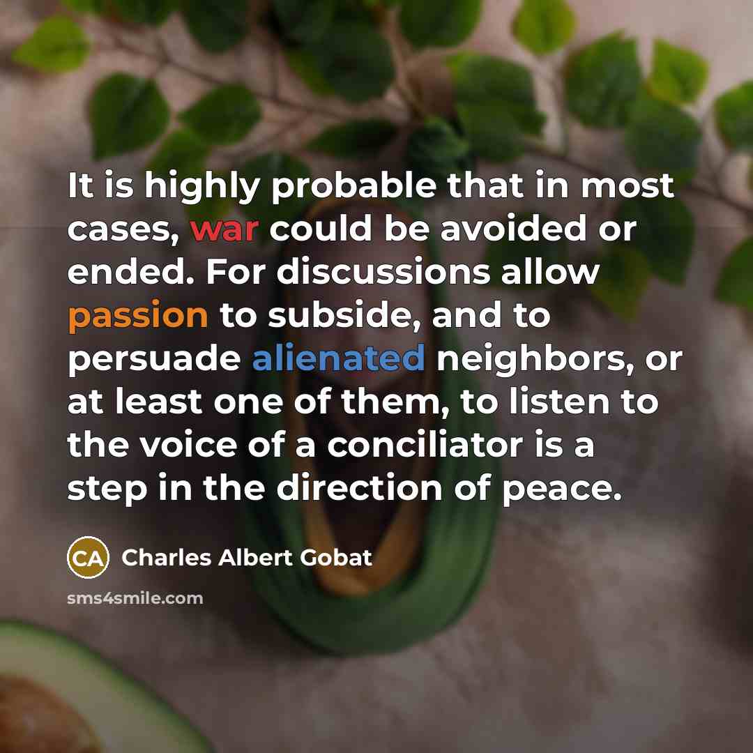 “It is highly probable that in most cases, war could be avoided or ended. For discussions allow passion to subside, and to persuade alienated neighbors, or at least one of them, to listen to the voice of a conciliator is a step in the direction of peace.” quote by Charles Albert Gobat