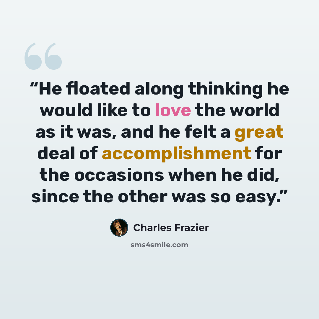 “He floated along thinking he would like to love the world as it was, and he felt a great deal of accomplishment for the occasions when he did, since the other was so easy.” quote by Charles Frazier