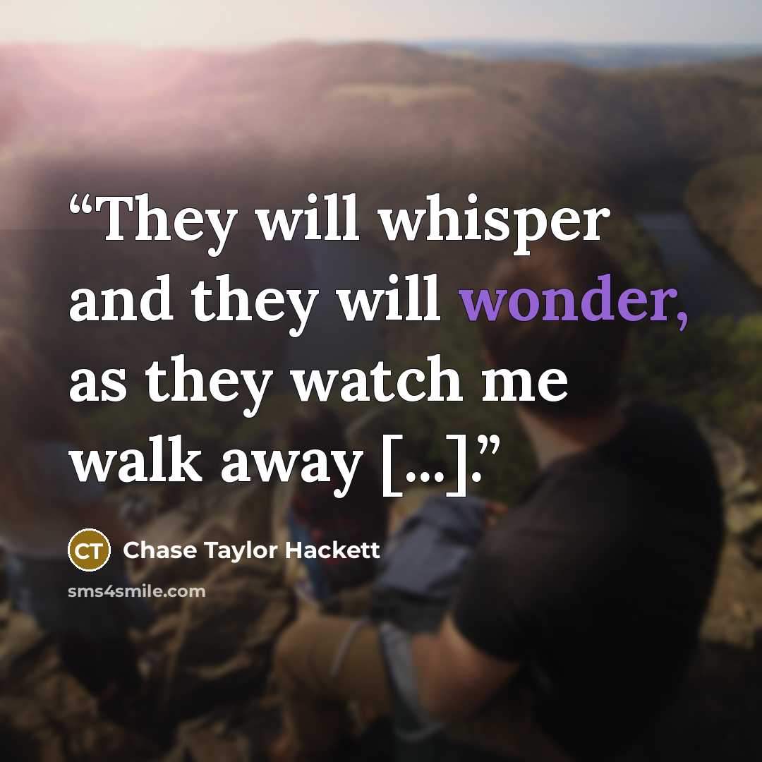 “They will whisper and they will wonder, as they watch me walk away [...].” quote by Chase Taylor Hackett
