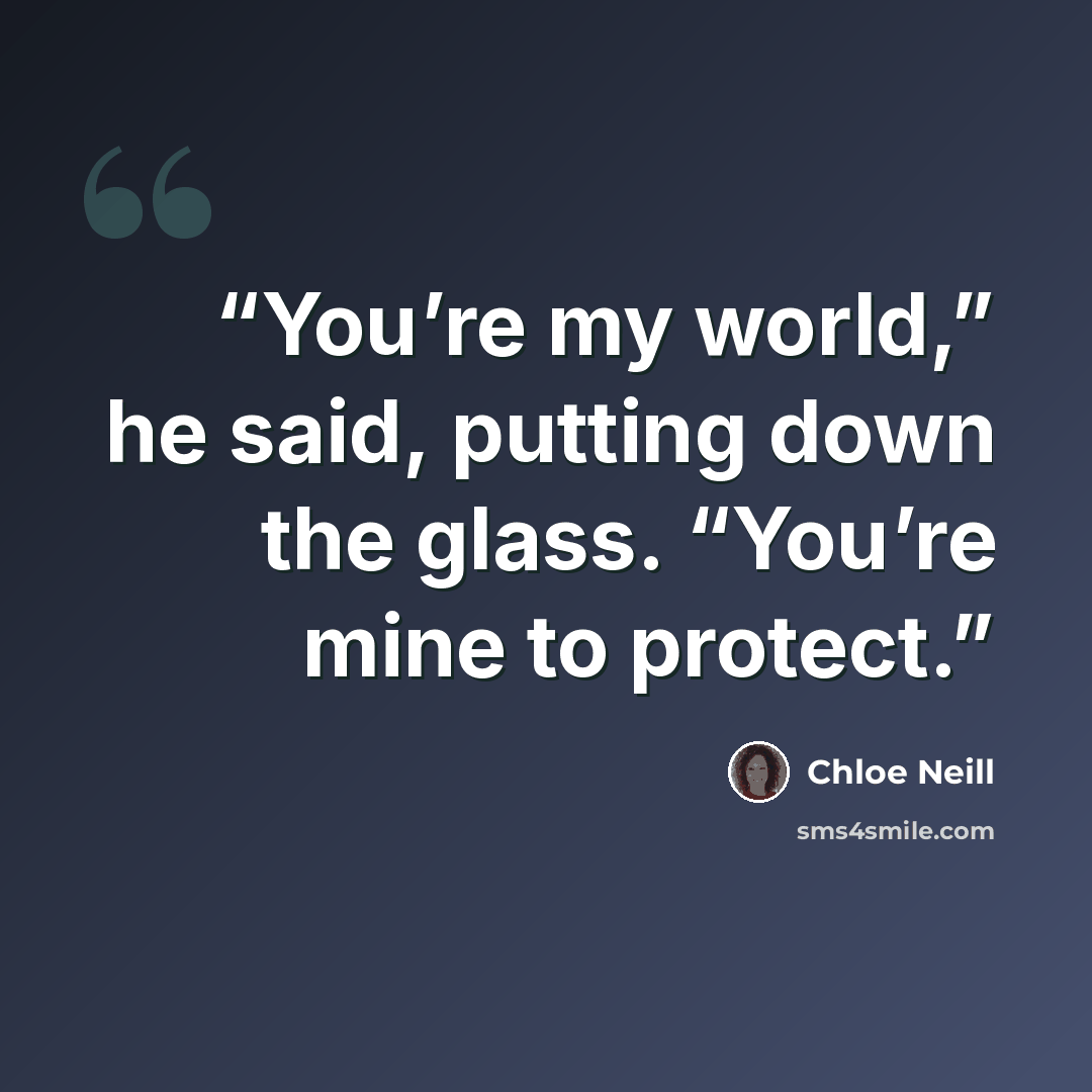 “You’re my world,” he said, putting down the glass. “You’re mine to protect.” quote by Chloe Neill