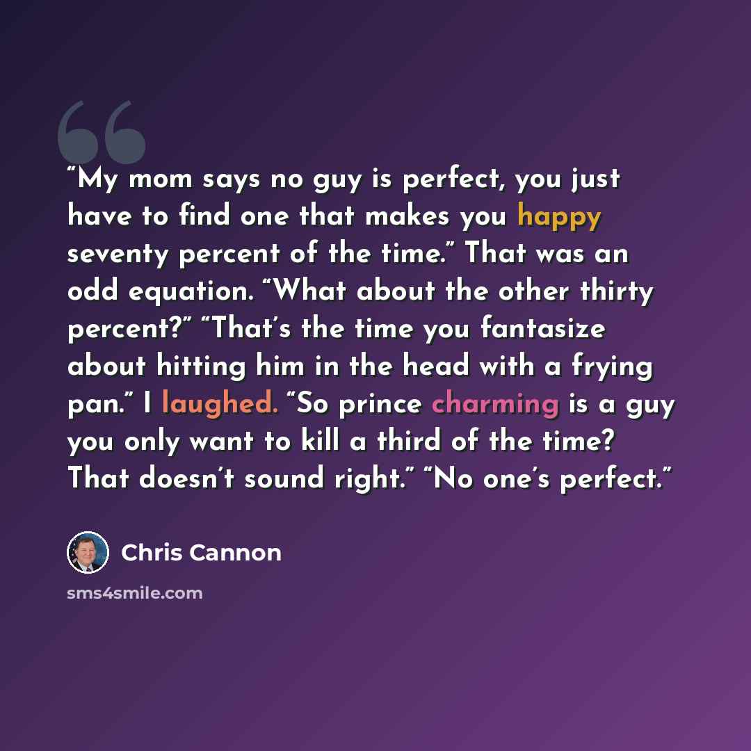 “My mom says no guy is perfect, you just have to find one that makes you happy seventy percent of the time.” That was an odd equation. “What about the other thirty percent?” “That’s the time you fantasize about hitting him in the head with a frying pan.” I laughed. “So prince charming is a guy you…” quote by Chris Cannon