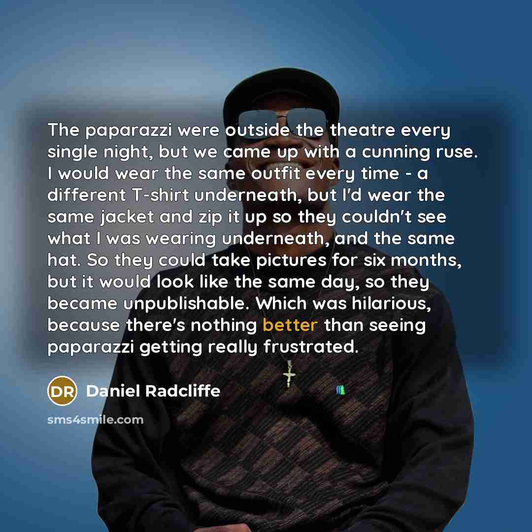 “The paparazzi were outside the theatre every single night, but we came up with a cunning ruse. I would wear the same outfit every time - a different T-shirt underneath, but I'd wear the same jacket and zip it up so they couldn't see what I was wearing underneath, and the same hat. So they could…” quote by Daniel Radcliffe