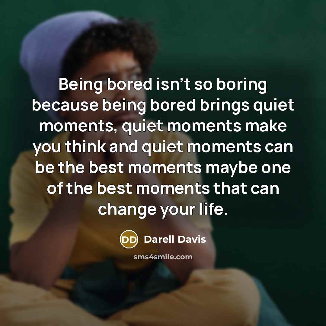 “Being bored isn't so boring because being bored brings quiet moments, quiet moments make you think and quiet moments can be the best moments maybe one of the best moments that can change your life.” quote by Darell Davis