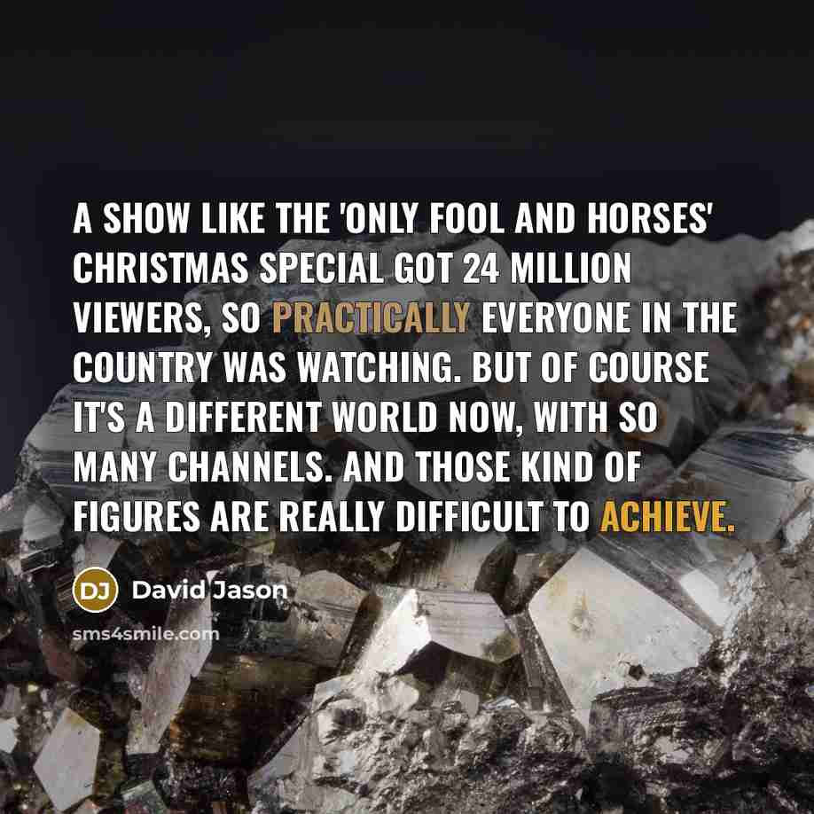 “A show like the 'Only Fool and Horses' Christmas special got 24 million viewers, so practically everyone in the country was watching. But of course it's a different world now, with so many channels. And those kind of figures are really difficult to achieve.” quote by David Jason