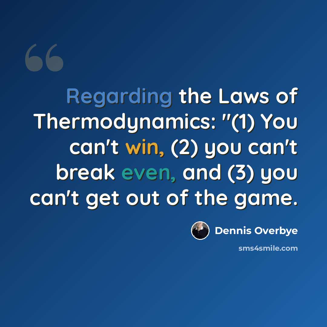 “Regarding the Laws of Thermodynamics: "(1) You can't win, (2) you can't break even, and (3) you can't get out of the game.” quote by Dennis Overbye